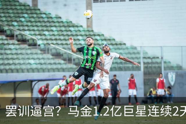 罢训逼宫？马金1.2亿巨星连续2天缺席训练：理由身体不适 彻底决裂